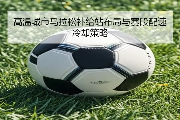 高温城市马拉松补给站布局与赛段配速冷却策略