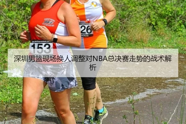 深圳男篮现场换人调整对NBA总决赛走势的战术解析